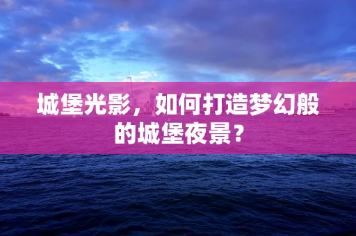 城堡光影，如何打造梦幻般的城堡夜景？