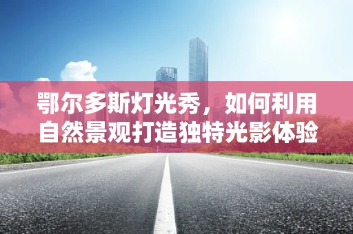 鄂尔多斯灯光秀，如何利用自然景观打造独特光影体验？