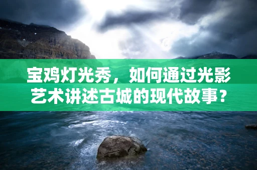 宝鸡灯光秀，如何通过光影艺术讲述古城的现代故事？