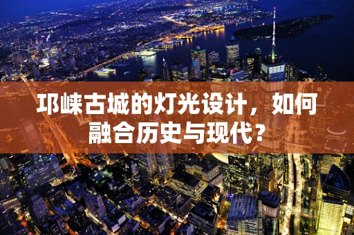 邛崃古城的灯光设计，如何融合历史与现代？
