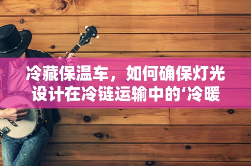 冷藏保温车，如何确保灯光设计在冷链运输中的‘冷暖’兼备？