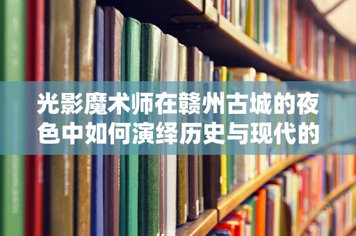 光影魔术师在赣州古城的夜色中如何演绎历史与现代的和谐共舞？