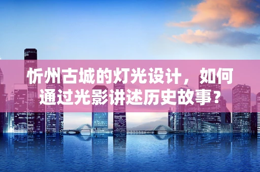 忻州古城的灯光设计，如何通过光影讲述历史故事？