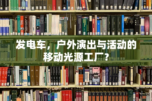 发电车，户外演出与活动的移动光源工厂？