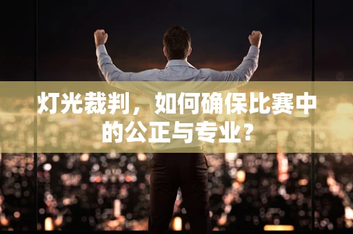 灯光裁判，如何确保比赛中的公正与专业？