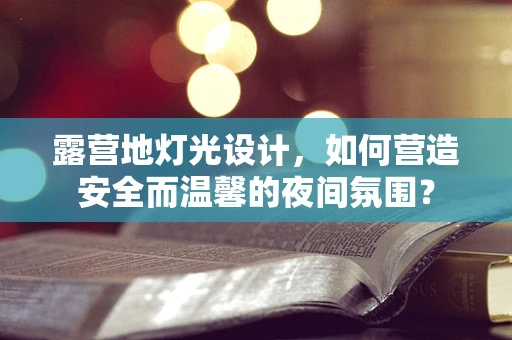 露营地灯光设计，如何营造安全而温馨的夜间氛围？