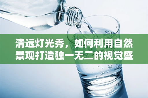清远灯光秀，如何利用自然景观打造独一无二的视觉盛宴？