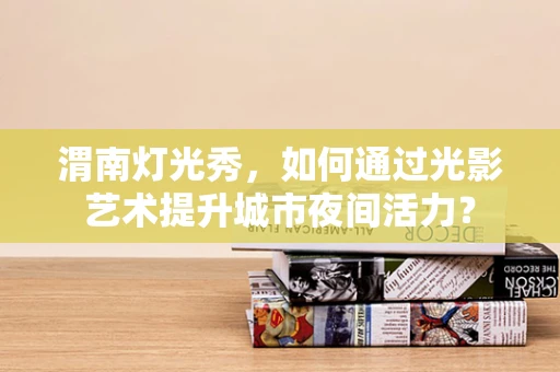 渭南灯光秀，如何通过光影艺术提升城市夜间活力？