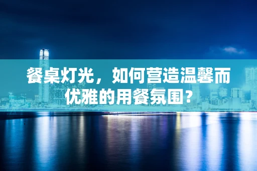 餐桌灯光，如何营造温馨而优雅的用餐氛围？
