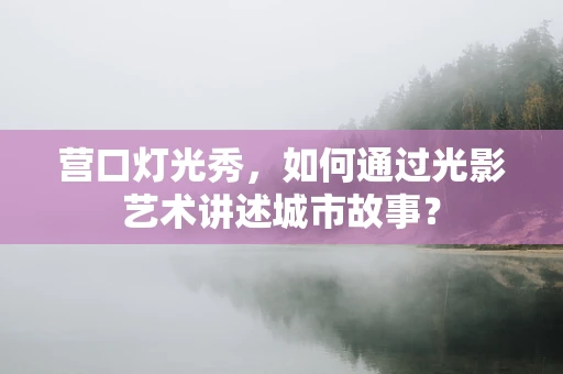 营口灯光秀，如何通过光影艺术讲述城市故事？