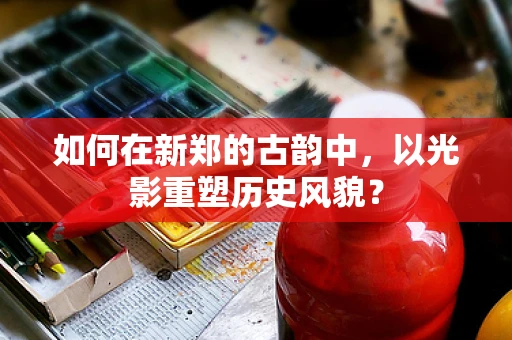 如何在新郑的古韵中，以光影重塑历史风貌？