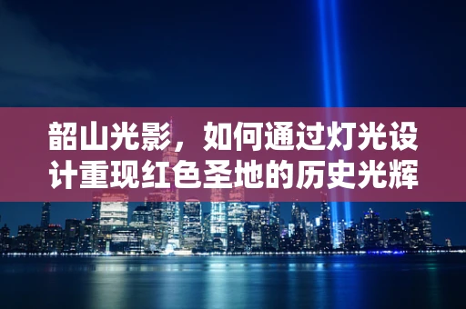 韶山光影，如何通过灯光设计重现红色圣地的历史光辉？
