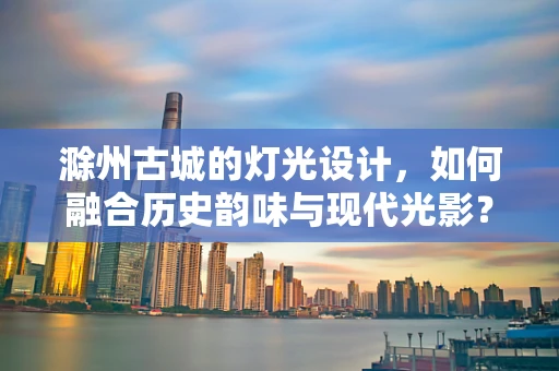 滁州古城的灯光设计，如何融合历史韵味与现代光影？