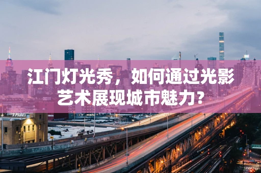 江门灯光秀，如何通过光影艺术展现城市魅力？