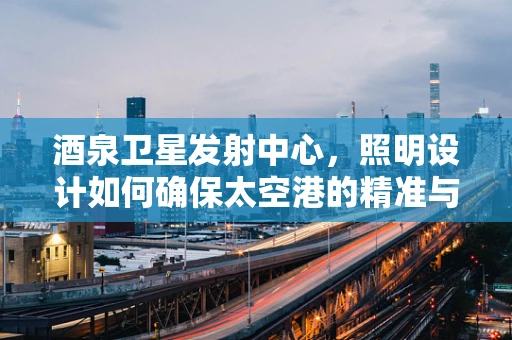 酒泉卫星发射中心，照明设计如何确保太空港的精准与安全？