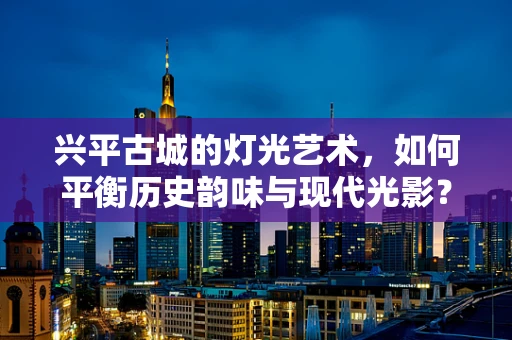 兴平古城的灯光艺术，如何平衡历史韵味与现代光影？