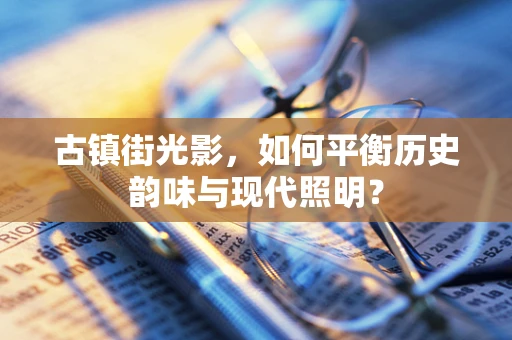 古镇街光影，如何平衡历史韵味与现代照明？