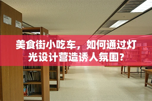 美食街小吃车，如何通过灯光设计营造诱人氛围？