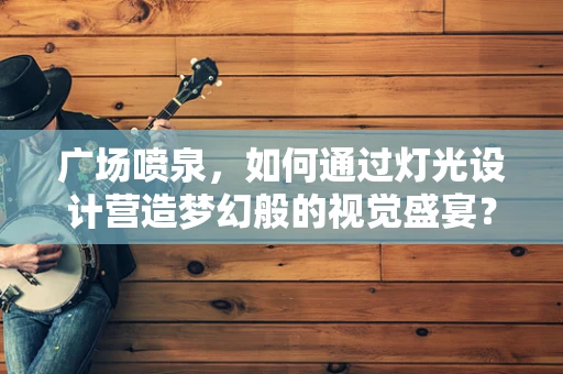 广场喷泉，如何通过灯光设计营造梦幻般的视觉盛宴？