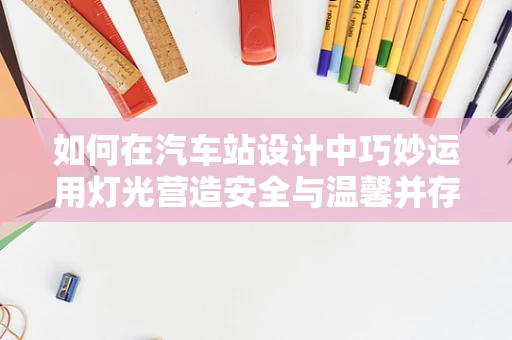 如何在汽车站设计中巧妙运用灯光营造安全与温馨并存的氛围？