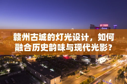 赣州古城的灯光设计，如何融合历史韵味与现代光影？