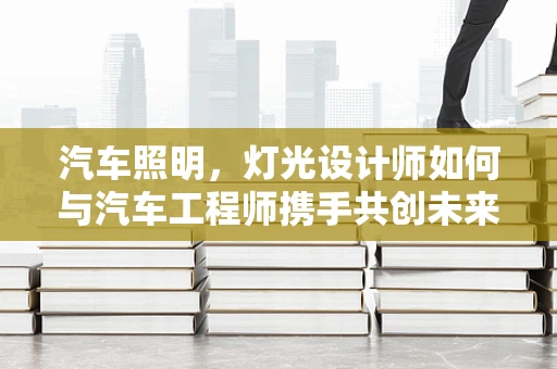 汽车照明，灯光设计师如何与汽车工程师携手共创未来？