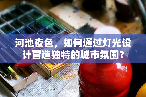 河池夜色，如何通过灯光设计营造独特的城市氛围？