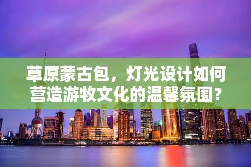 草原蒙古包，灯光设计如何营造游牧文化的温馨氛围？