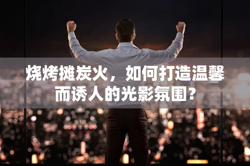 烧烤摊炭火，如何打造温馨而诱人的光影氛围？