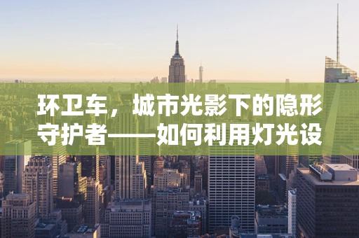 环卫车，城市光影下的隐形守护者——如何利用灯光设计提升其夜间作业安全？