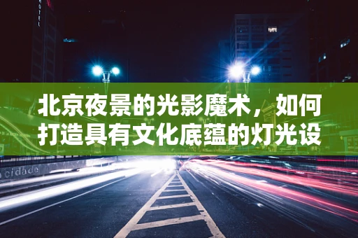 北京夜景的光影魔术，如何打造具有文化底蕴的灯光设计？