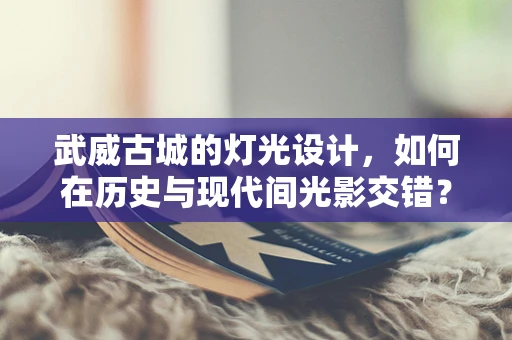 武威古城的灯光设计，如何在历史与现代间光影交错？