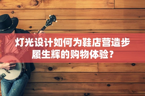 灯光设计如何为鞋店营造步履生辉的购物体验？