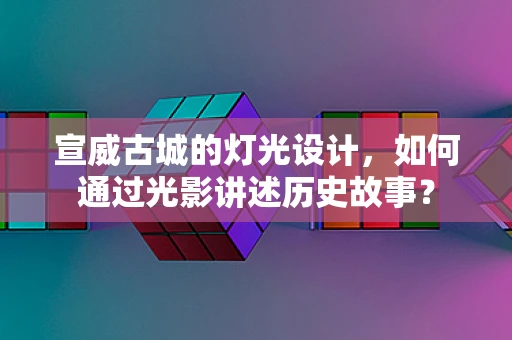 宣威古城的灯光设计，如何通过光影讲述历史故事？
