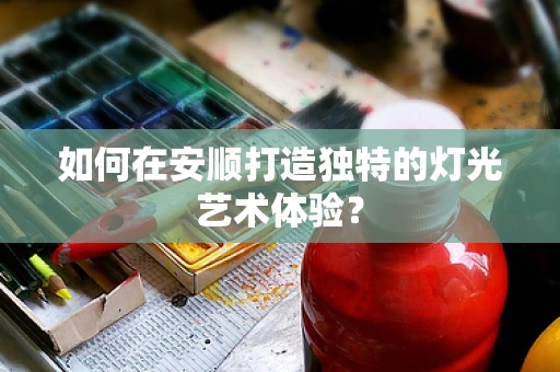 如何在安顺打造独特的灯光艺术体验？