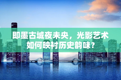 即墨古城夜未央，光影艺术如何映衬历史韵味？