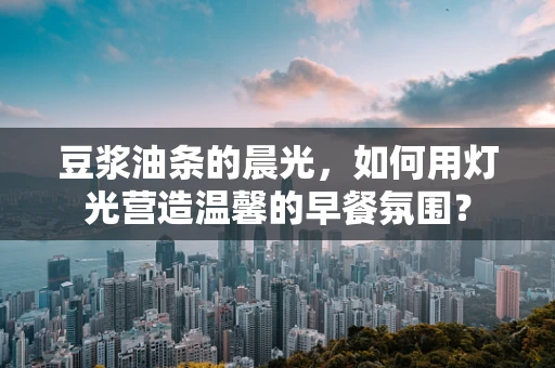 豆浆油条的晨光，如何用灯光营造温馨的早餐氛围？