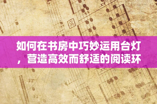 如何在书房中巧妙运用台灯，营造高效而舒适的阅读环境？