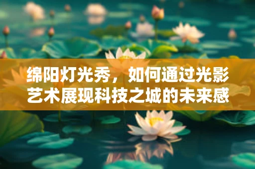 绵阳灯光秀，如何通过光影艺术展现科技之城的未来感？