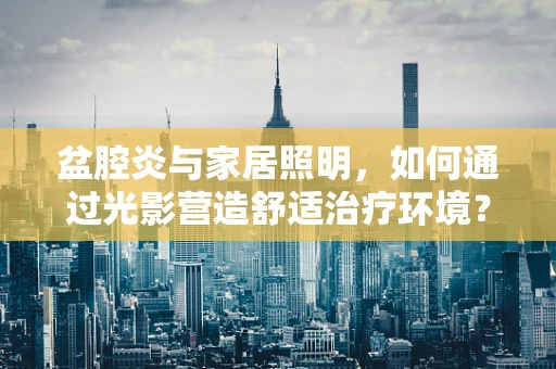 盆腔炎与家居照明，如何通过光影营造舒适治疗环境？