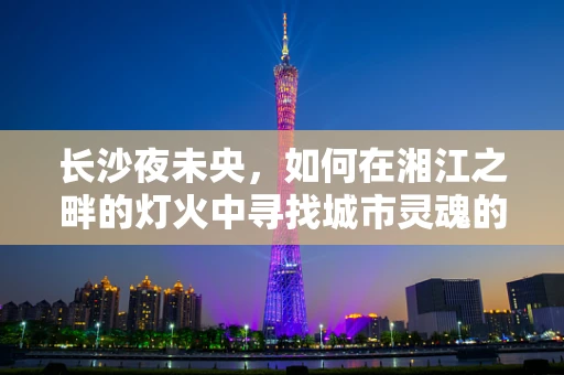 长沙夜未央，如何在湘江之畔的灯火中寻找城市灵魂的光影密码？
