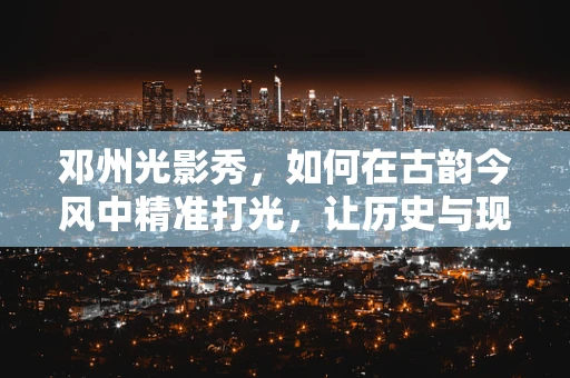 邓州光影秀，如何在古韵今风中精准打光，让历史与现代交相辉映？