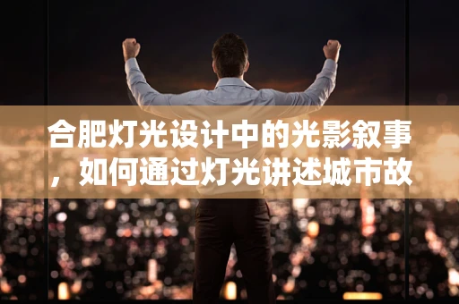 合肥灯光设计中的光影叙事，如何通过灯光讲述城市故事？