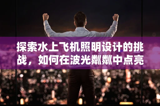 探索水上飞机照明设计的挑战，如何在波光粼粼中点亮飞行？