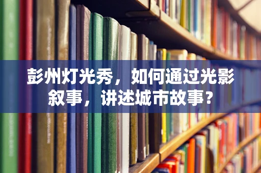 彭州灯光秀，如何通过光影叙事，讲述城市故事？