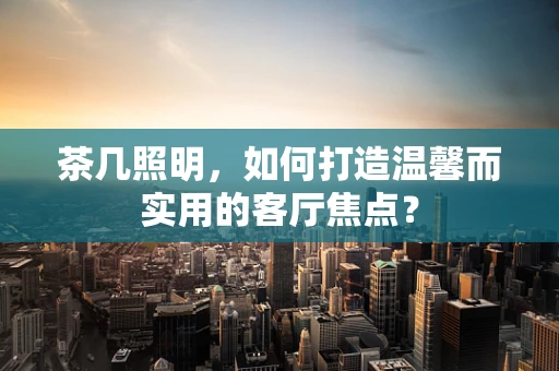 茶几照明，如何打造温馨而实用的客厅焦点？