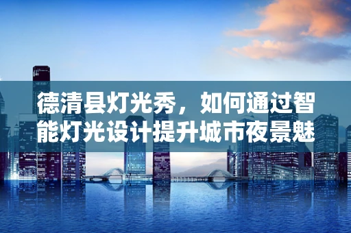 德清县灯光秀，如何通过智能灯光设计提升城市夜景魅力？