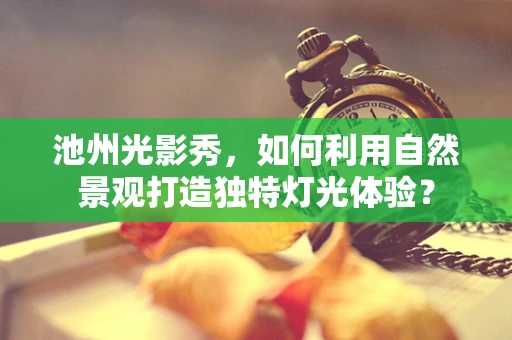 池州光影秀，如何利用自然景观打造独特灯光体验？