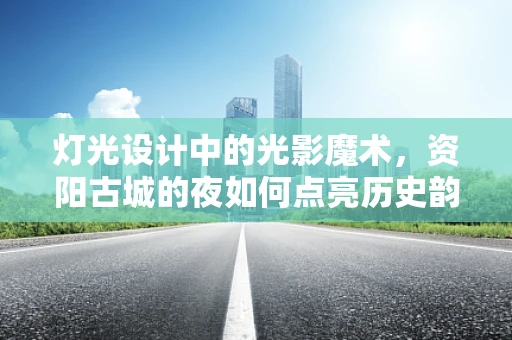 灯光设计中的光影魔术，资阳古城的夜如何点亮历史韵味？