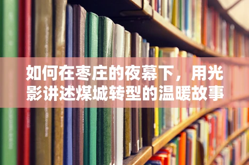 如何在枣庄的夜幕下，用光影讲述煤城转型的温暖故事？